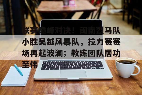 AYX中国大陆专用版APP联赛巅峰对决！闽南烈马队小胜吴越风暴队，拉力赛赛场再起波澜；教练团队居功至伟的简单介绍